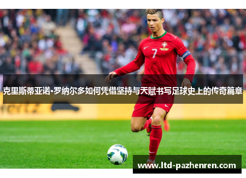 克里斯蒂亚诺·罗纳尔多如何凭借坚持与天赋书写足球史上的传奇篇章