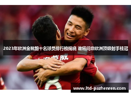 2023年欧洲金靴前十名球员排行榜揭晓 谁将问鼎欧洲顶级射手桂冠