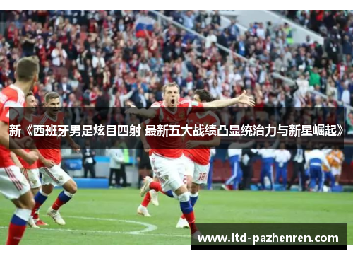 新《西班牙男足炫目四射 最新五大战绩凸显统治力与新星崛起》
