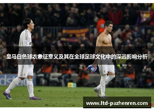 皇马白色球衣象征意义及其在全球足球文化中的深远影响分析