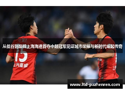 从低谷到巅峰上海海港首夺中超冠军见证城市荣耀与新时代崛起传奇