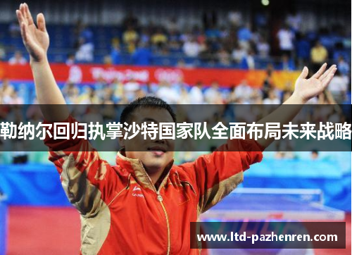 勒纳尔回归执掌沙特国家队全面布局未来战略