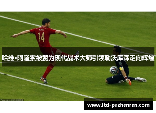 哈维·阿隆索被赞为现代战术大师引领勒沃库森走向辉煌