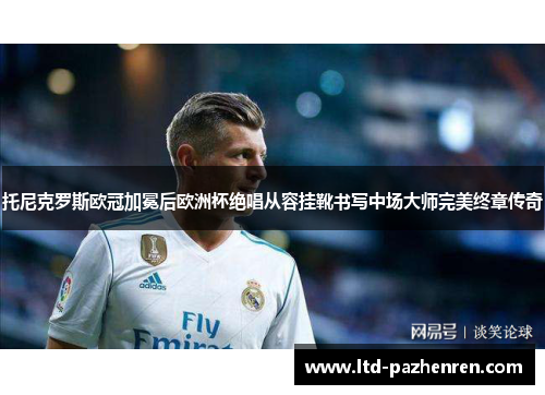 托尼克罗斯欧冠加冕后欧洲杯绝唱从容挂靴书写中场大师完美终章传奇