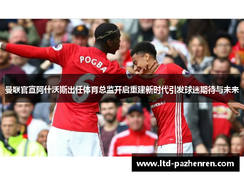 曼联官宣阿什沃斯出任体育总监开启重建新时代引发球迷期待与未来