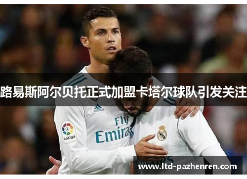 路易斯阿尔贝托正式加盟卡塔尔球队引发关注