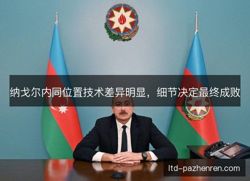 纳戈尔内同位置技术差异明显,细节决定最终成败 纳戈尔内同位置技术差异明显,细节决定最终成败